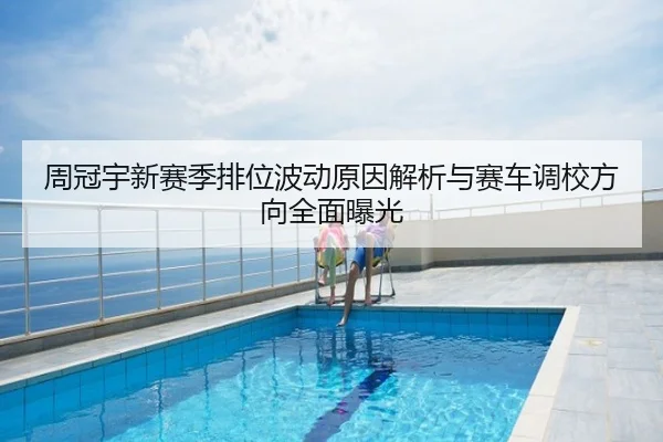 周冠宇新赛季排位波动原因解析与赛车调校方向全面曝光
