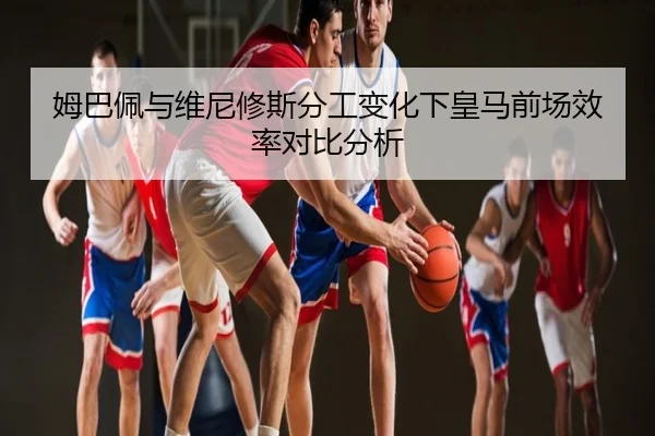 姆巴佩与维尼修斯分工变化下皇马前场效率对比分析
