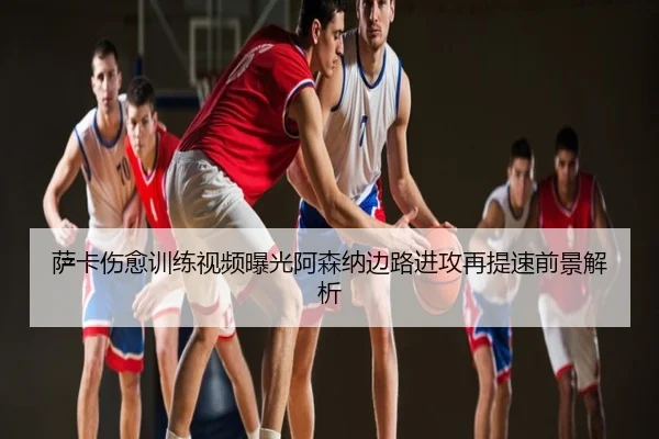 萨卡伤愈训练视频曝光阿森纳边路进攻再提速前景解析