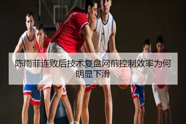 陈雨菲连败后技术复盘网前控制效率为何明显下滑